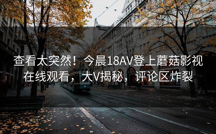 查看太突然！今晨18AV登上蘑菇影视在线观看，大V揭秘，评论区炸裂