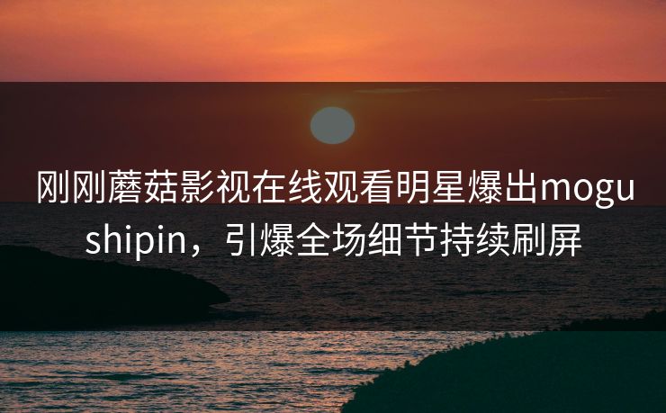 刚刚蘑菇影视在线观看明星爆出mogushipin,引爆全场细节持续刷屏