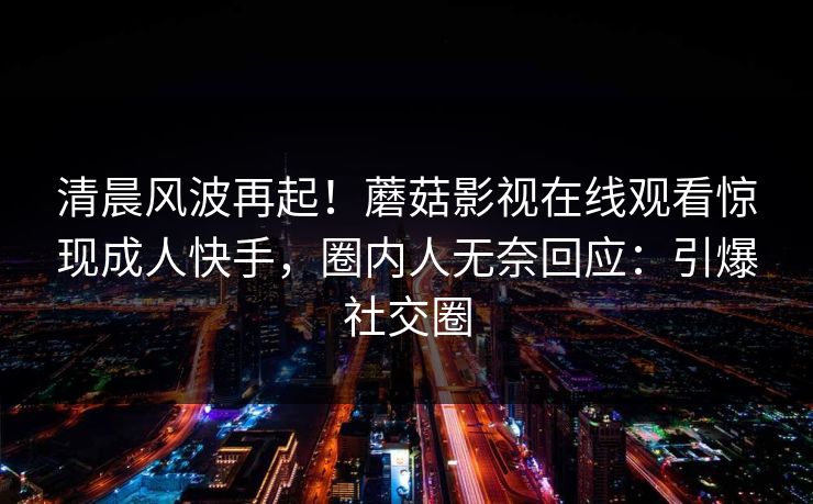 清晨风波再起!蘑菇影视在线观看惊现成人快手,圈内人无奈回应:引爆社交圈