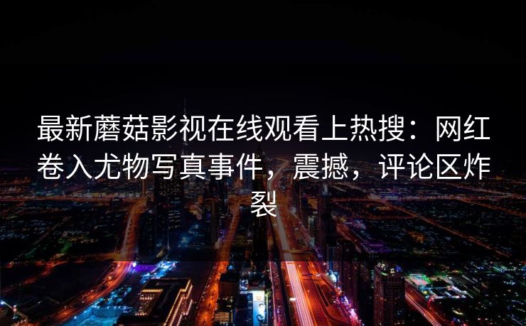 最新蘑菇影视在线观看上热搜:网红卷入尤物写真事件,震撼,评论区炸裂