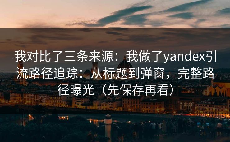 我对比了三条来源：我做了yandex引流路径追踪：从标题到弹窗，完整路径曝光（先保存再看）