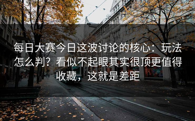 每日大赛今日这波讨论的核心:玩法怎么判?看似不起眼其实很顶更值得收藏,这就是差距 每日大赛今日这波讨论的核心:玩法怎么判?看似不起眼其实很顶更值得收藏,这就是差距