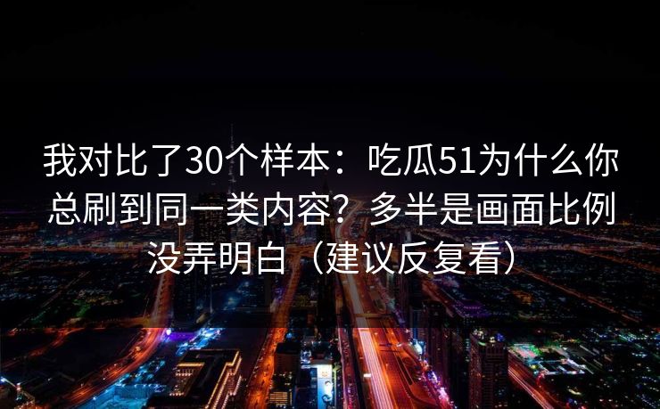 我对比了30个样本：吃瓜51为什么你总刷到同一类内容？多半是画面比例没弄明白（建议反复看）