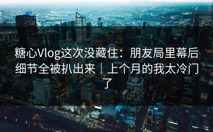 糖心Vlog这次没藏住：朋友局里幕后细节全被扒出来｜上个月的我太冷门了